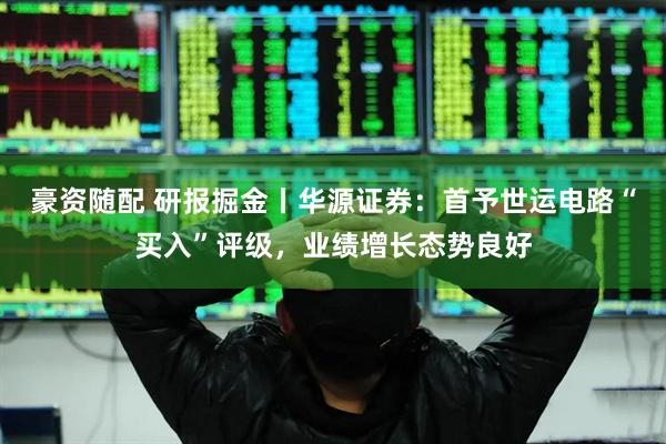 豪资随配 研报掘金丨华源证券：首予世运电路“买入”评级，业绩增长态势良好