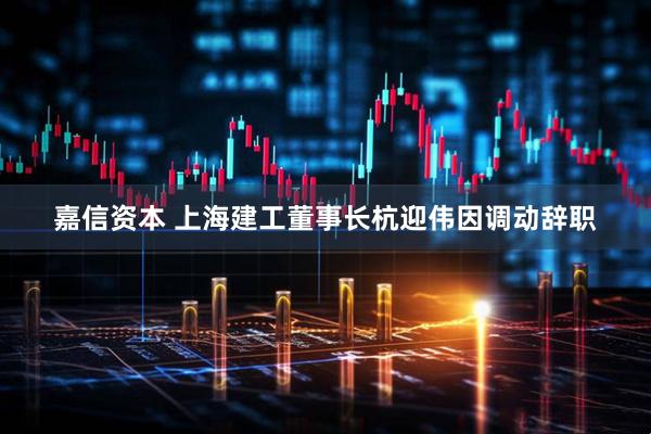 嘉信资本 上海建工董事长杭迎伟因调动辞职