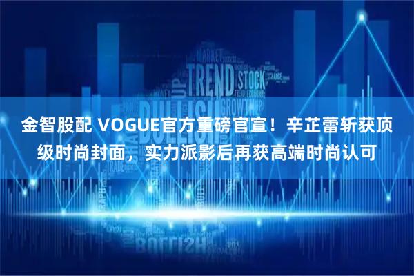 金智股配 VOGUE官方重磅官宣！辛芷蕾斩获顶级时尚封面，实力派影后再获高端时尚认可