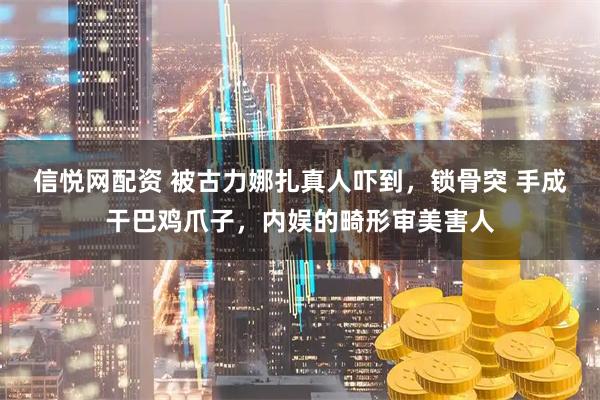 信悦网配资 被古力娜扎真人吓到，锁骨突 手成干巴鸡爪子，内娱的畸形审美害人