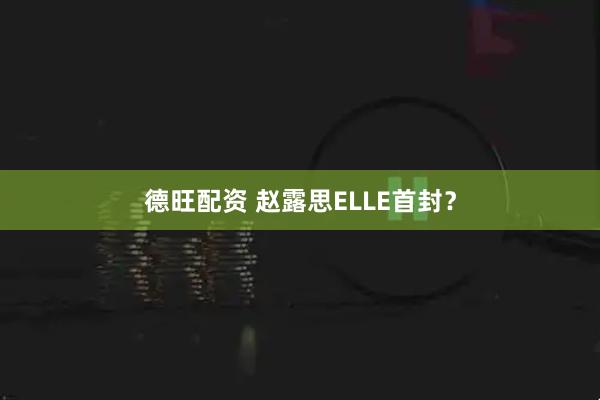 德旺配资 赵露思ELLE首封？