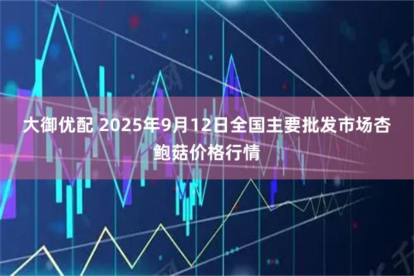 大御优配 2025年9月12日全国主要批发市场杏鲍菇价格行情