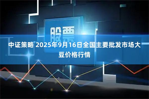 中证策略 2025年9月16日全国主要批发市场大豆价格行情