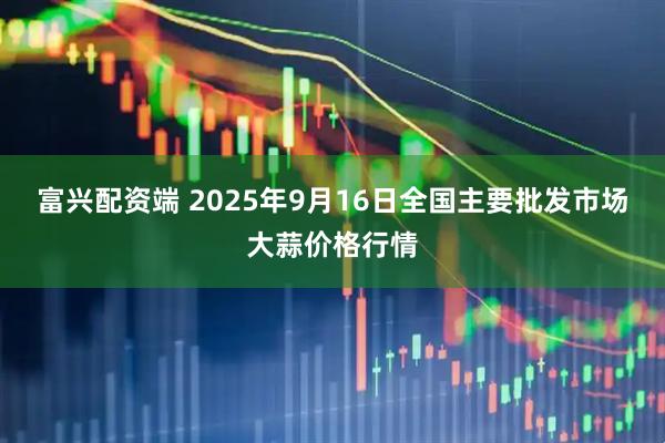 富兴配资端 2025年9月16日全国主要批发市场大蒜价格行情