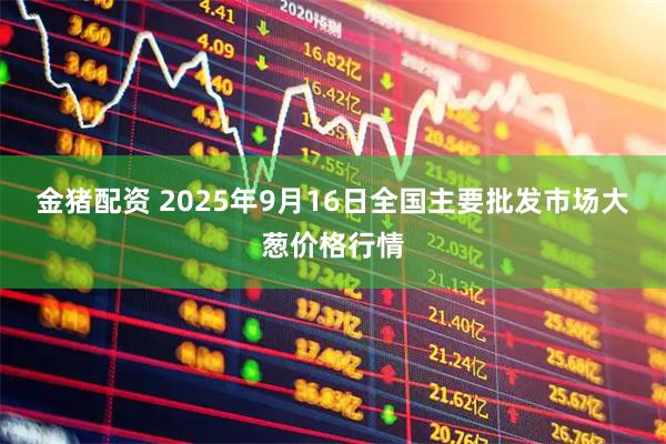 金猪配资 2025年9月16日全国主要批发市场大葱价格行情