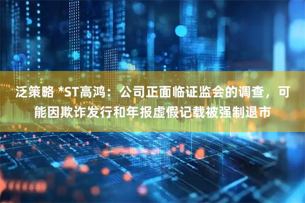 泛策略 *ST高鸿：公司正面临证监会的调查，可能因欺诈发行和年报虚假记载被强制退市
