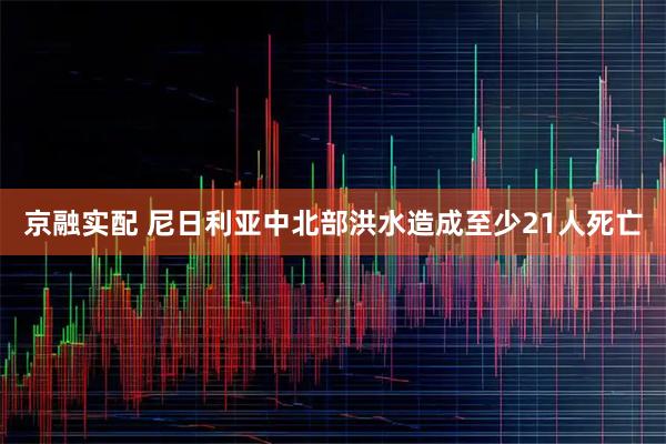 京融实配 尼日利亚中北部洪水造成至少21人死亡
