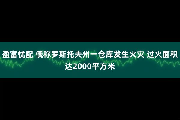 盈富忧配 俄称罗斯托夫州一仓库发生火灾 过火面积达2000平方米