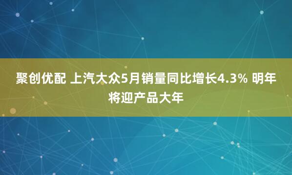 聚创优配 上汽大众5月销量同比增长4.3% 明年将迎产品大年