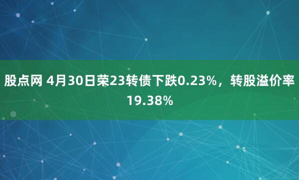 股点网 4月30日荣23转债下跌0.23%，转股溢价率19.38%