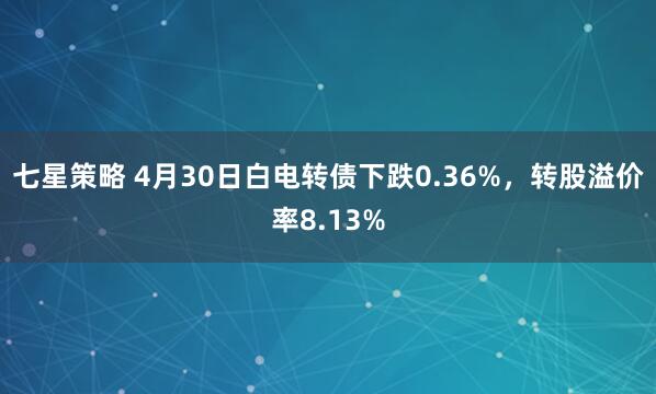 七星策略 4月30日白电转债下跌0.36%，转股溢价率8.13%