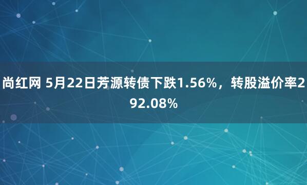 尚红网 5月22日芳源转债下跌1.56%，转股溢价率292.08%