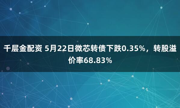 千层金配资 5月22日微芯转债下跌0.35%，转股溢价率68.83%