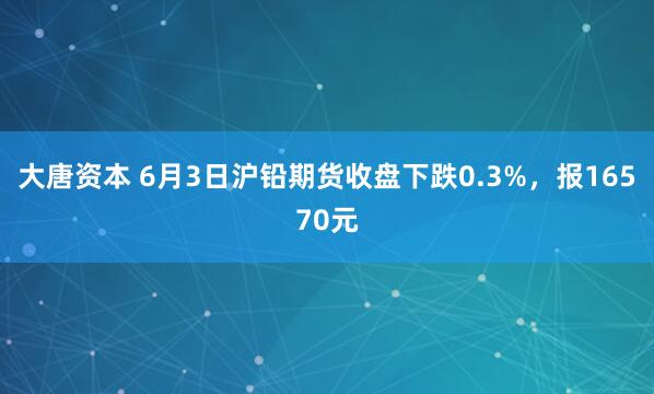 大唐资本 6月3日沪铅期货收盘下跌0.3%，报16570元