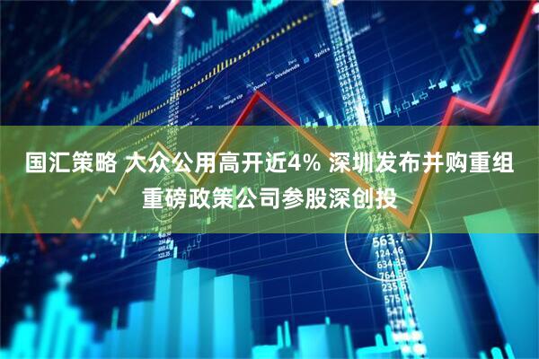国汇策略 大众公用高开近4% 深圳发布并购重组重磅政策公司参股深创投