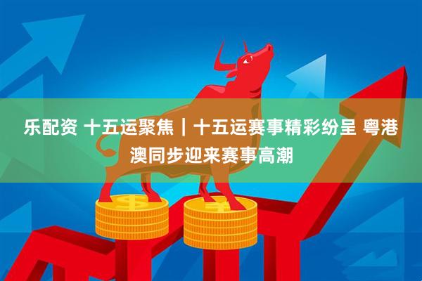 乐配资 十五运聚焦｜十五运赛事精彩纷呈 粤港澳同步迎来赛事高潮