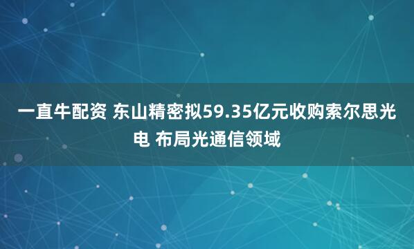 一直牛配资 东山精密拟59.35亿元收购索尔思光电 布局光通信领域