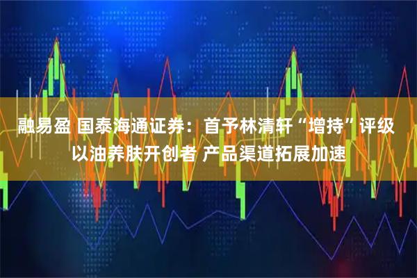 融易盈 国泰海通证券：首予林清轩“增持”评级 以油养肤开创者 产品渠道拓展加速
