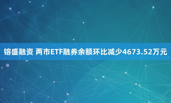 镕盛融资 两市ETF融券余额环比减少4673.52万元