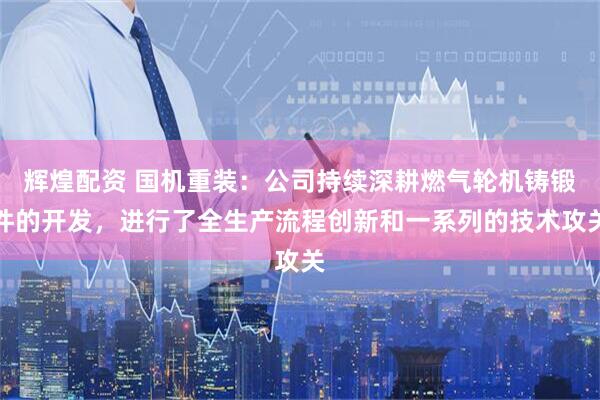 辉煌配资 国机重装：公司持续深耕燃气轮机铸锻件的开发，进行了全生产流程创新和一系列的技术攻关