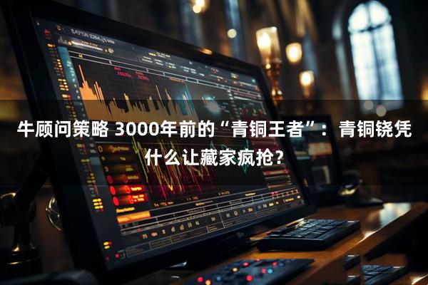 牛顾问策略 3000年前的“青铜王者”：青铜铙凭什么让藏家疯抢？