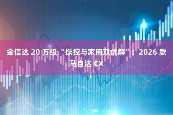 金信达 20 万级 “操控与家用双优解”：2026 款马自达 CX