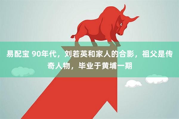 易配宝 90年代，刘若英和家人的合影，祖父是传奇人物，毕业于黄埔一期