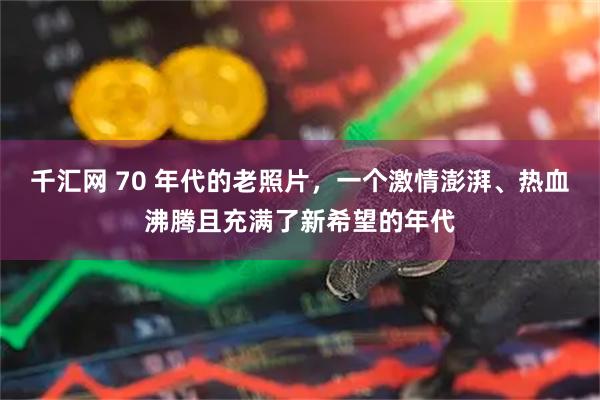 千汇网 70 年代的老照片，一个激情澎湃、热血沸腾且充满了新希望的年代