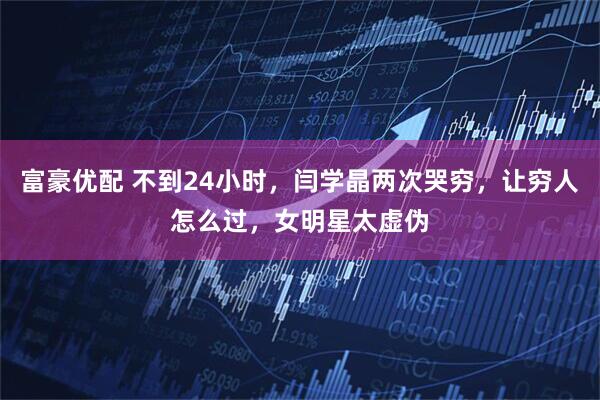 富豪优配 不到24小时，闫学晶两次哭穷，让穷人怎么过，女明星太虚伪