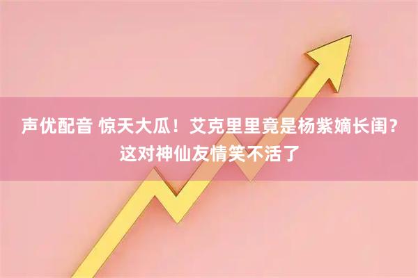 声优配音 惊天大瓜！艾克里里竟是杨紫嫡长闺？这对神仙友情笑不活了