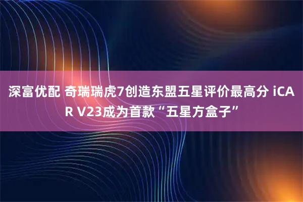 深富优配 奇瑞瑞虎7创造东盟五星评价最高分 iCAR V23成为首款“五星方盒子”
