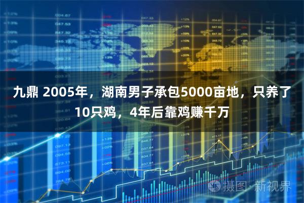 九鼎 2005年，湖南男子承包5000亩地，只养了10只鸡，4年后靠鸡赚千万