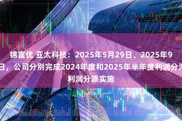 锦富优 亚太科技：2025年5月29日、2025年9月23日，公司分别完成2024年度和2025年半年度利润分派实施