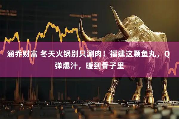 涵乔财富 冬天火锅别只涮肉！福建这颗鱼丸，Q 弹爆汁，暖到骨子里