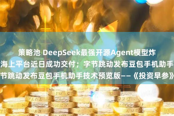 策略池 DeepSeek最强开源Agent模型炸场；我国首艘火箭网系回收海上平台近日成功交付；字节跳动发布豆包手机助手技术预览版——《投资早参》