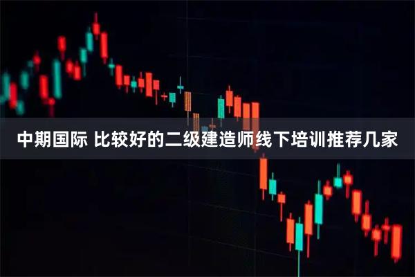 中期国际 比较好的二级建造师线下培训推荐几家