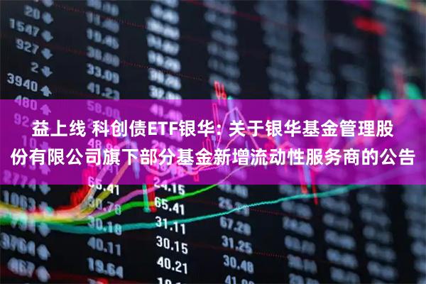益上线 科创债ETF银华: 关于银华基金管理股份有限公司旗下部分基金新增流动性服务商的公告