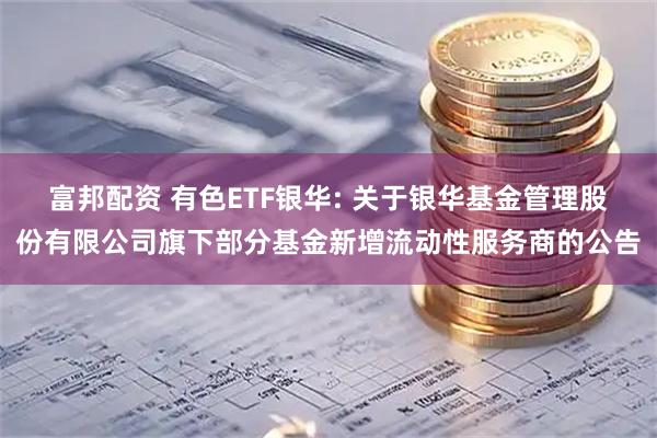 富邦配资 有色ETF银华: 关于银华基金管理股份有限公司旗下部分基金新增流动性服务商的公告