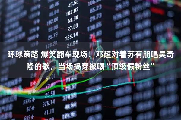 环球策路 爆笑翻车现场！邓超对着苏有朋唱吴奇隆的歌，当场揭穿被嘲“顶级假粉丝”