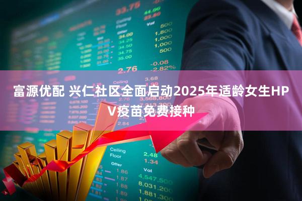 富源优配 兴仁社区全面启动2025年适龄女生HPV疫苗免费接种