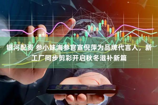 银河配资 参小妹海参官宣倪萍为品牌代言人，新工厂同步剪彩开启秋冬滋补新篇
