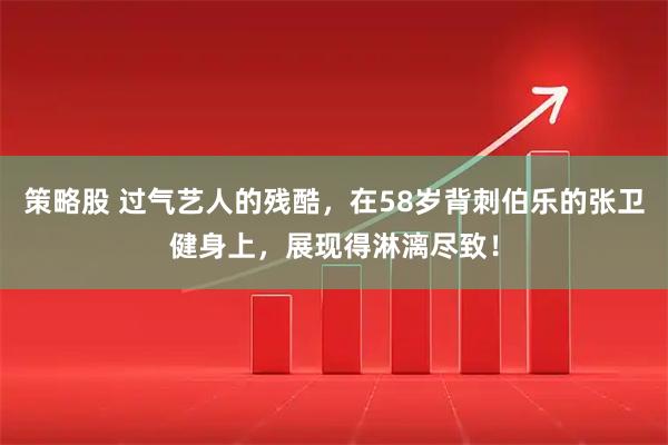 策略股 过气艺人的残酷，在58岁背刺伯乐的张卫健身上，展现得淋漓尽致！