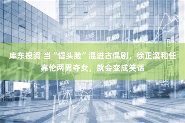 库东投资 当“馒头脸”混进古偶剧，徐正溪和任嘉伦两男夺女，就会变成笑话