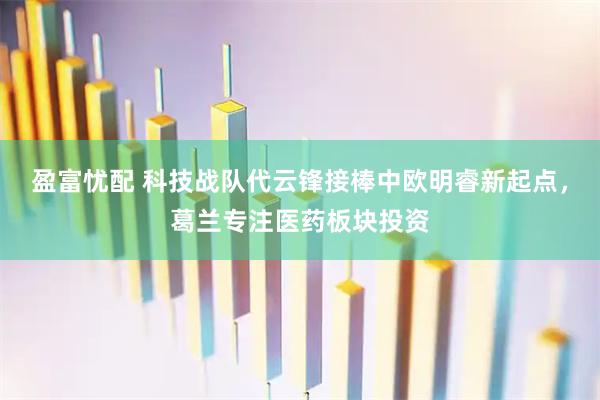 盈富忧配 科技战队代云锋接棒中欧明睿新起点，葛兰专注医药板块投资