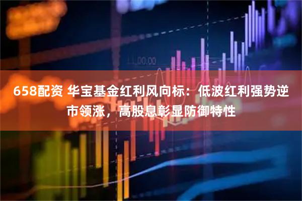 658配资 华宝基金红利风向标：低波红利强势逆市领涨，高股息彰显防御特性