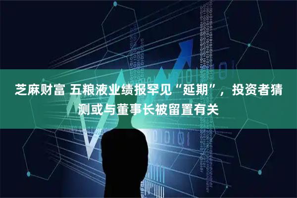 芝麻财富 五粮液业绩报罕见“延期”，投资者猜测或与董事长被留置有关